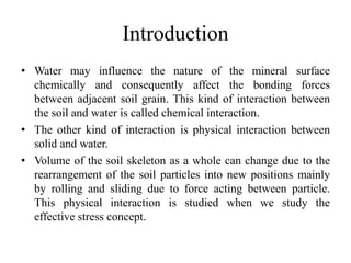 Introduction
• Water may influence the nature of the mineral surface
chemically and consequently affect the bonding forces
between adjacent soil grain. This kind of interaction between
the soil and water is called chemical interaction.
• The other kind of interaction is physical interaction between
solid and water.
• Volume of the soil skeleton as a whole can change due to the
rearrangement of the soil particles into new positions mainly
by rolling and sliding due to force acting between particle.
This physical interaction is studied when we study the
effective stress concept.
 