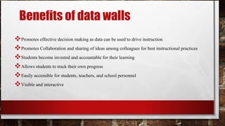 Benefits of data walls
Promotes effective decision making as data can be used to drive instruction
Promotes Collaboration and sharing of ideas among colleagues for best instructional practices
Students become invested and accountable for their learning
Allows students to track their own progress
Easily accessible for students, teachers, and school personnel
Visible and interactive
 