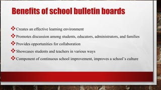 Benefits of school bulletin boards
Creates an effective learning environment
Promotes discussion among students, educators, administrators, and families
Provides opportunities for collaboration
Showcases students and teachers in various ways
Component of continuous school improvement, improves a school’s culture
 