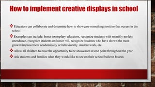 How to implement creative displays in school
Educators can collaborate and determine how to showcase something positive that occurs in the
school
Examples can include: honor exemplary educators, recognize students with monthly perfect
attendance, recognize students on honor roll, recognize students who have shown the most
growth/improvement academically or behaviorally, student work, etc.
Allow all children to have the opportunity to be showcased at one point throughout the year
Ask students and families what they would like to see on their school bulletin boards
 