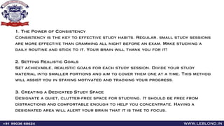 www.leblond.in
+91 99036 68624
1. The Power of Consistency
Consistency is the key to effective study habits. Regular, small study sessions
are more effective than cramming all night before an exam. Make studying a
daily routine and stick to it. Your brain will thank you for it!
2. Setting Realistic Goals
Set achievable, realistic goals for each study session. Divide your study
material into smaller portions and aim to cover them one at a time. This method
will assist you in staying motivated and tracking your progress.
3. Creating a Dedicated Study Space
Designate a quiet, clutter-free space for studying. It should be free from
distractions and comfortable enough to help you concentrate. Having a
designated area will alert your brain that it is time to focus.
 