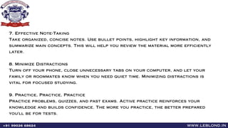 www.leblond.in
+91 99036 68624
7. Effective Note-Taking
Take organized, concise notes. Use bullet points, highlight key information, and
summarize main concepts. This will help you review the material more efficiently
later.
8. Minimize Distractions
Turn off your phone, close unnecessary tabs on your computer, and let your
family or roommates know when you need quiet time. Minimizing distractions is
vital for focused studying.
9. Practice, Practice, Practice
Practice problems, quizzes, and past exams. Active practice reinforces your
knowledge and builds confidence. The more you practice, the better prepared
you'll be for tests.
 