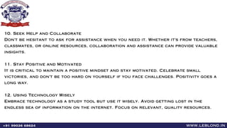 www.leblond.in
+91 99036 68624
10. Seek Help and Collaborate
Don't be hesitant to ask for assistance when you need it. Whether it's from teachers,
classmates, or online resources, collaboration and assistance can provide valuable
insights.
11. Stay Positive and Motivated
It is critical to maintain a positive mindset and stay motivated. Celebrate small
victories, and don't be too hard on yourself if you face challenges. Positivity goes a
long way.
12. Using Technology Wisely
Embrace technology as a study tool but use it wisely. Avoid getting lost in the
endless sea of information on the internet. Focus on relevant, quality resources.
 
