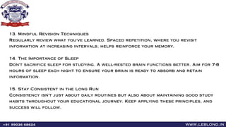 13. Mindful Revision Techniques
Regularly review what you've learned. Spaced repetition, where you revisit
information at increasing intervals, helps reinforce your memory.
14. The Importance of Sleep
Don't sacrifice sleep for studying. A well-rested brain functions better. Aim for 7-8
hours of sleep each night to ensure your brain is ready to absorb and retain
information.
15. Stay Consistent in the Long Run
Consistency isn't just about daily routines but also about maintaining good study
habits throughout your educational journey. Keep applying these principles, and
success will follow.
www.leblond.in
+91 99036 68624
 