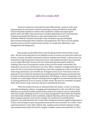                

                                                              Effective study skills

 

 

                  Success in school or university has many different keys ,And one of the most        
important keys to successed in school is practicing a strong and effective study skills 
because they help students to achieve more productive results and acquire good 
grades,and it also differ from one person to another depending on one's learning style. 
intrapersonal people find libraries a calm and suitable place to review their 
textbooks,whereas Interpersonal people enjoy working in a group exchanging 
ideas,brainstorming about their handouts and assignments. But,There are some golden 
tips that every successful student need to include  in a study plan. Motivation, time 
management and taking notes . 

                  

                Some people say that Motivation is like breathing,As We need the latter to stay 
alive , We also need motivation in our dailylife in order to achieve our goals and realize our 
dreams. A teacher should be motivated to help his students learn better, A doctor has to be 
motivated to help his patients to heal and recover. And students should be also motivated 
so as to study effectively ,because if he isn't motivated and interested in what he's 
studying,There won't be productive results at the end of his study's session.But,This 
motivation can increase and decrease over time. When a student is strongly motivated, it's 
easier for him to concentrate and stayed focus,and when assignments seem to be difficult 
and so long. And he has a lot of stuff to do. He begins to loose it. So, from time to time,it's 
imporant to try to boost his motivation by reminding himself of his goals and dreams that 
he want to achieve when he gets this qualification. And finding  a source of inspiration. For 
example, he could imagine himself  teaching business english in an international university 
or winning nobel prize in art or science. In other words. The more he remembers his goals 
either short‐term or long –term ones,the more motivated he becomes. 

                  When the student becomes so motivated about his studies, so keen on learning 
and understanding his subjects ,managing and scheduling time is the next effective study 
skill that any successful student would need to achieve his academic success and perform 
well in his studies. Keeping records is one of time management's tools where the students 
write their daily schedule in their notebooks. Subjects that they will revise and how long 
they're going to spend in each one.For example. As a student in Ict and tefl master 
program,I can study litterature for 2 hours then writing my business english assignments in 
3 hours and not forget to open my grammar book and do some activities. As a result, I have 
saved much time to revise other subjects. But, students need to balance between studies 
and relaxation time which will lead to a happier,healthier and less stresssful life. So, don't 
 