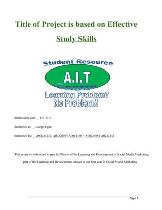 Title of Project is based on Effective 
Study Skills 
Submission date: 19/10/14 
Submitted to: Joseph Egan 
Submitted by: A00221239, A00220075,A00144667 A00220581 A0222242 
This project is submitted in part fulfillment of the Learning and Development in Social Media Marketing, 
part of the Learning and Development subject in our first year in Social Media Marketing 
______________________________________________________________________ 
Page 1 
 