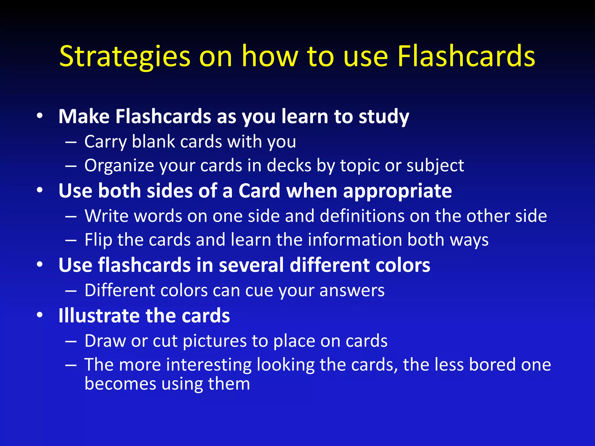 Strategies on how to use Flashcards
• Make Flashcards as you learn to study
– Carry blank cards with you
– Organize your cards in decks by topic or subject
• Use both sides of a Card when appropriate
– Write words on one side and definitions on the other side
– Flip the cards and learn the information both ways
• Use flashcards in several different colors
– Different colors can cue your answers
• Illustrate the cards
– Draw or cut pictures to place on cards
– The more interesting looking the cards, the less bored one
becomes using them
 