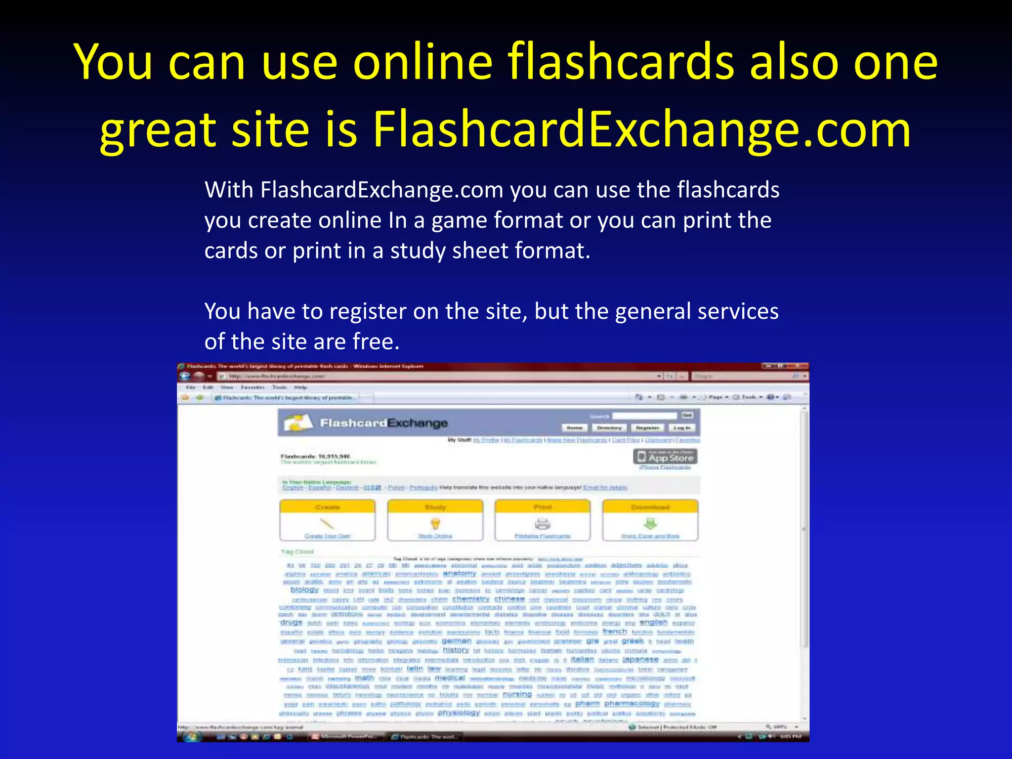 You can use online flashcards also one
great site is FlashcardExchange.com
With FlashcardExchange.com you can use the flashcards
you create online In a game format or you can print the
cards or print in a study sheet format.
You have to register on the site, but the general services
of the site are free.
 