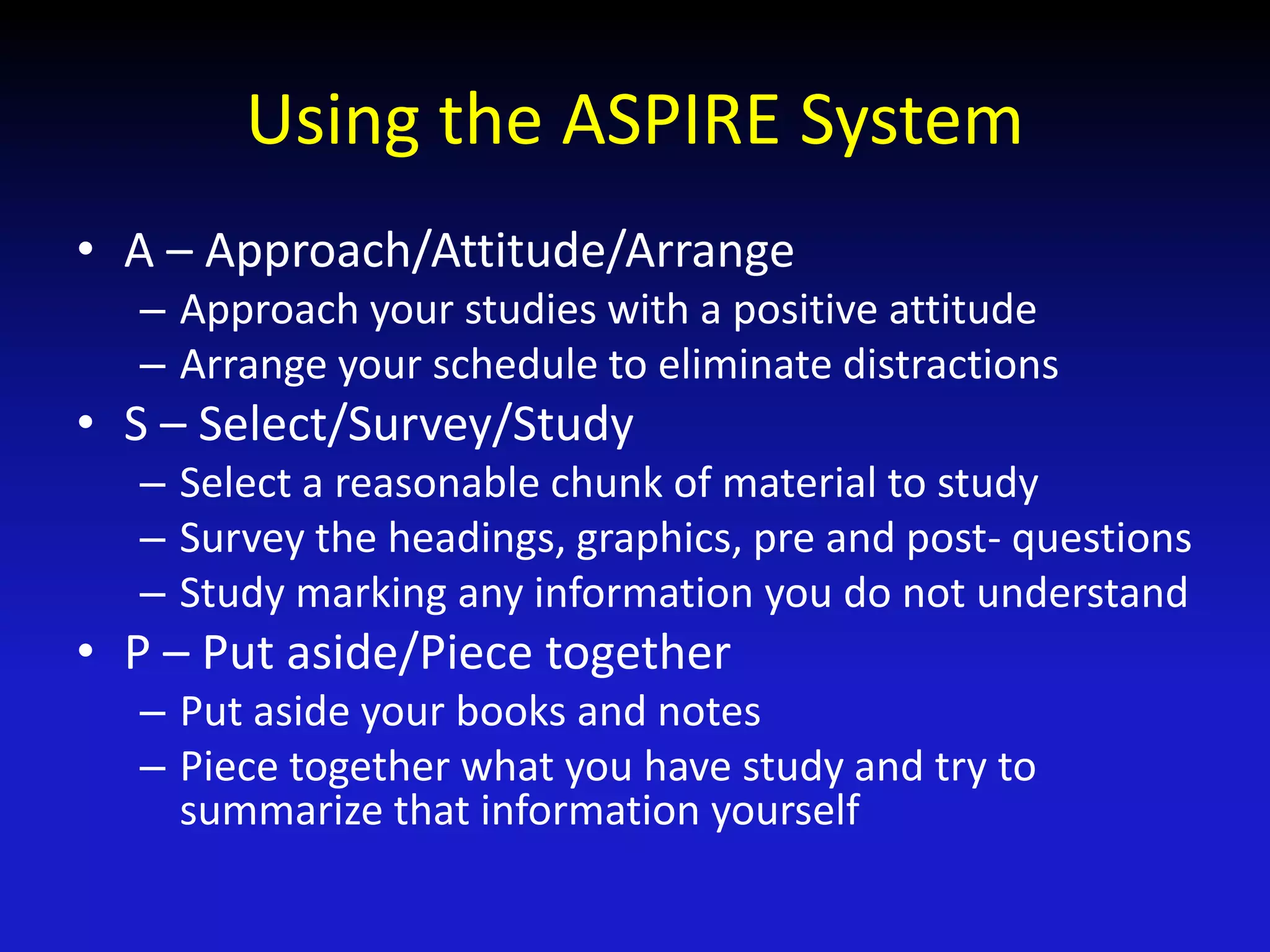 Using the ASPIRE System
• A – Approach/Attitude/Arrange
– Approach your studies with a positive attitude
– Arrange your schedule to eliminate distractions
• S – Select/Survey/Study
– Select a reasonable chunk of material to study
– Survey the headings, graphics, pre and post- questions
– Study marking any information you do not understand
• P – Put aside/Piece together
– Put aside your books and notes
– Piece together what you have study and try to
summarize that information yourself
 