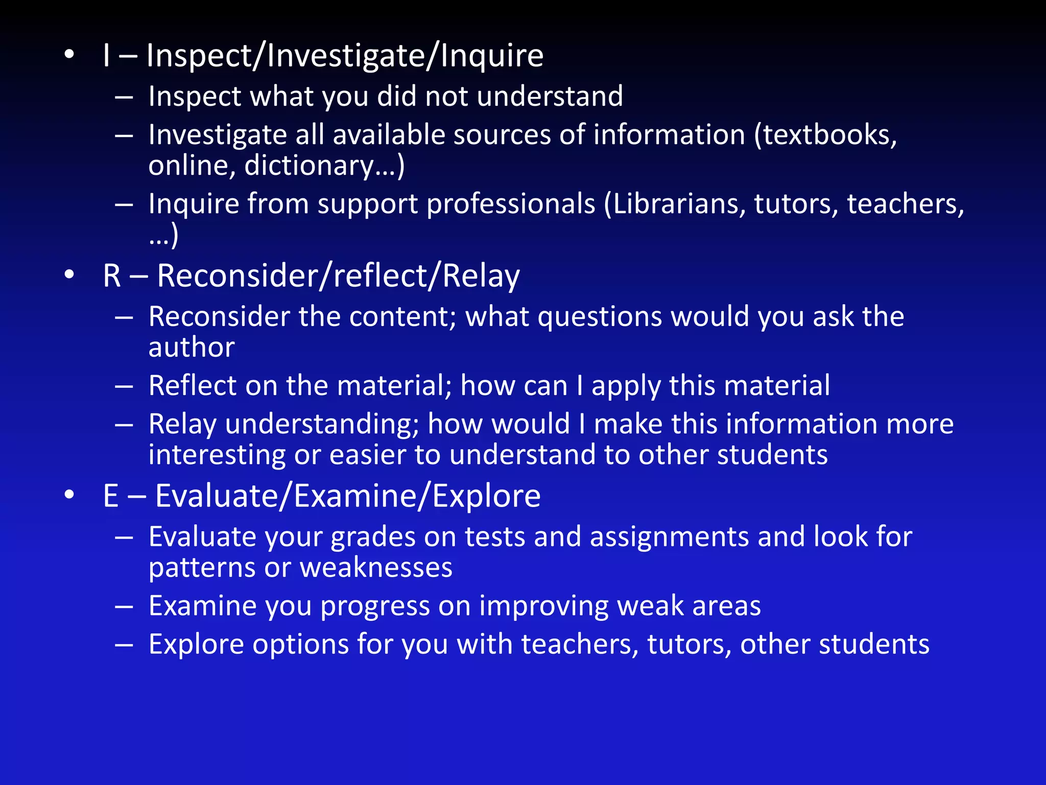 • I – Inspect/Investigate/Inquire
– Inspect what you did not understand
– Investigate all available sources of information (textbooks,
online, dictionary…)
– Inquire from support professionals (Librarians, tutors, teachers,
…)
• R – Reconsider/reflect/Relay
– Reconsider the content; what questions would you ask the
author
– Reflect on the material; how can I apply this material
– Relay understanding; how would I make this information more
interesting or easier to understand to other students
• E – Evaluate/Examine/Explore
– Evaluate your grades on tests and assignments and look for
patterns or weaknesses
– Examine you progress on improving weak areas
– Explore options for you with teachers, tutors, other students
 