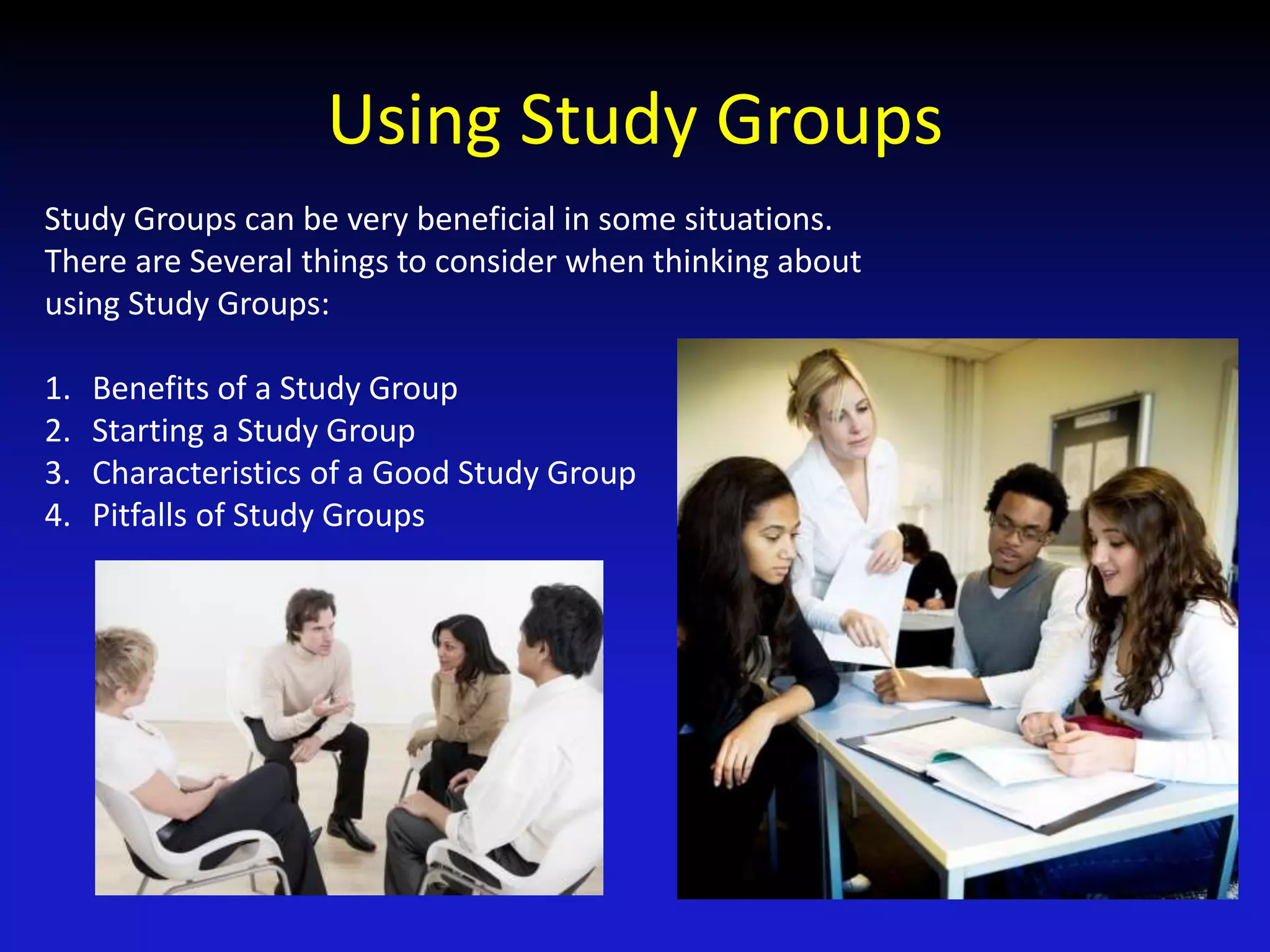 Using Study Groups
Study Groups can be very beneficial in some situations.
There are Several things to consider when thinking about
using Study Groups:
1. Benefits of a Study Group
2. Starting a Study Group
3. Characteristics of a Good Study Group
4. Pitfalls of Study Groups
 
