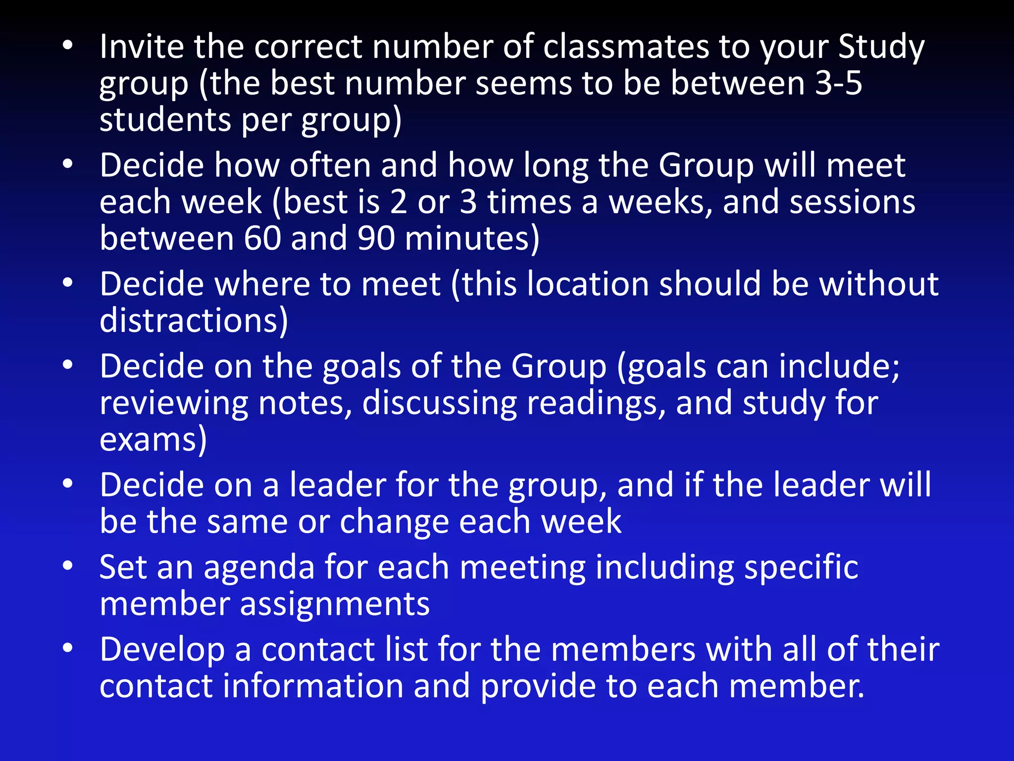 • Invite the correct number of classmates to your Study
group (the best number seems to be between 3-5
students per group)
• Decide how often and how long the Group will meet
each week (best is 2 or 3 times a weeks, and sessions
between 60 and 90 minutes)
• Decide where to meet (this location should be without
distractions)
• Decide on the goals of the Group (goals can include;
reviewing notes, discussing readings, and study for
exams)
• Decide on a leader for the group, and if the leader will
be the same or change each week
• Set an agenda for each meeting including specific
member assignments
• Develop a contact list for the members with all of their
contact information and provide to each member.
 