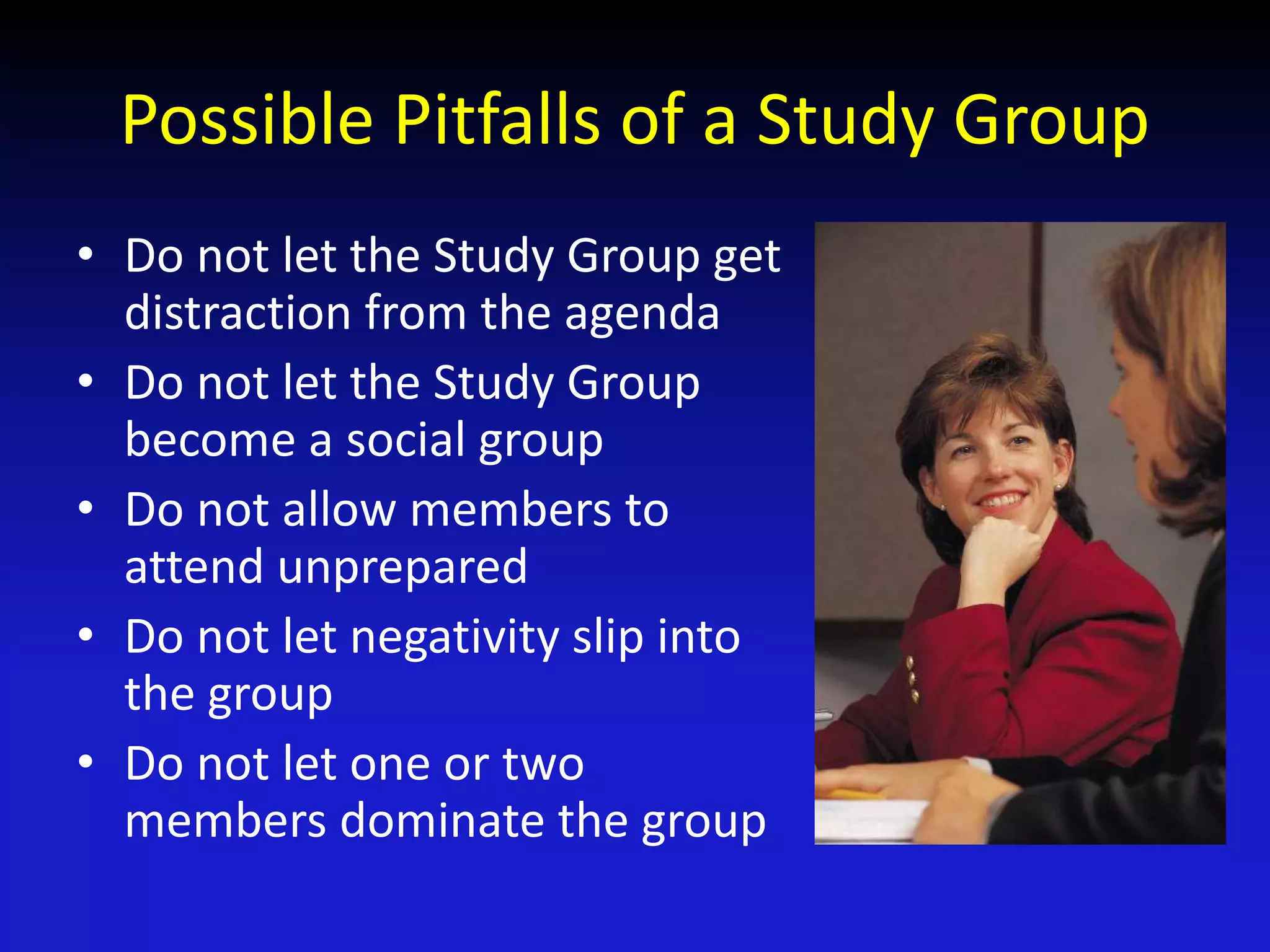 Possible Pitfalls of a Study Group
• Do not let the Study Group get
distraction from the agenda
• Do not let the Study Group
become a social group
• Do not allow members to
attend unprepared
• Do not let negativity slip into
the group
• Do not let one or two
members dominate the group
 