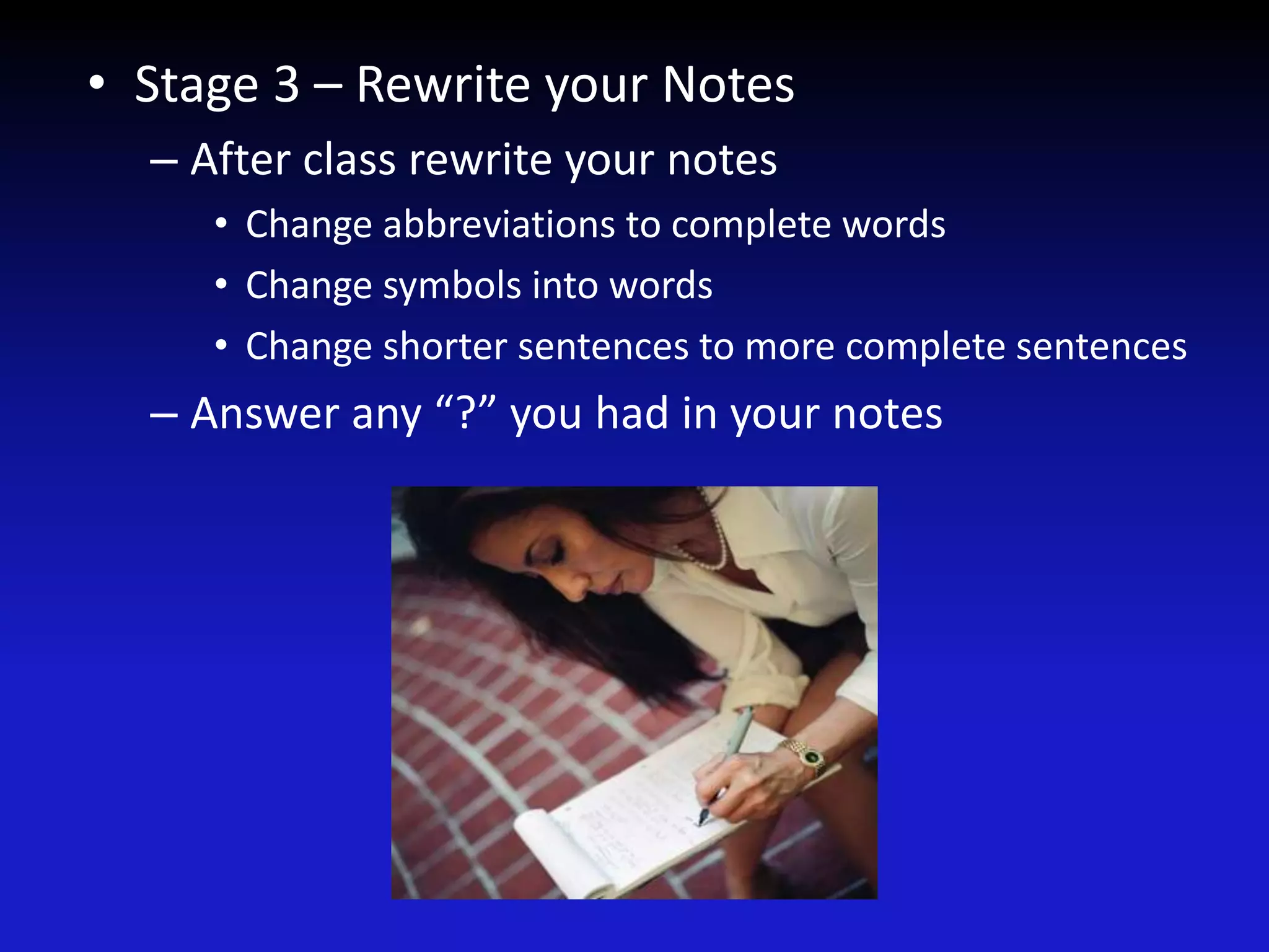 • Stage 3 – Rewrite your Notes
– After class rewrite your notes
• Change abbreviations to complete words
• Change symbols into words
• Change shorter sentences to more complete sentences
– Answer any “?” you had in your notes
 