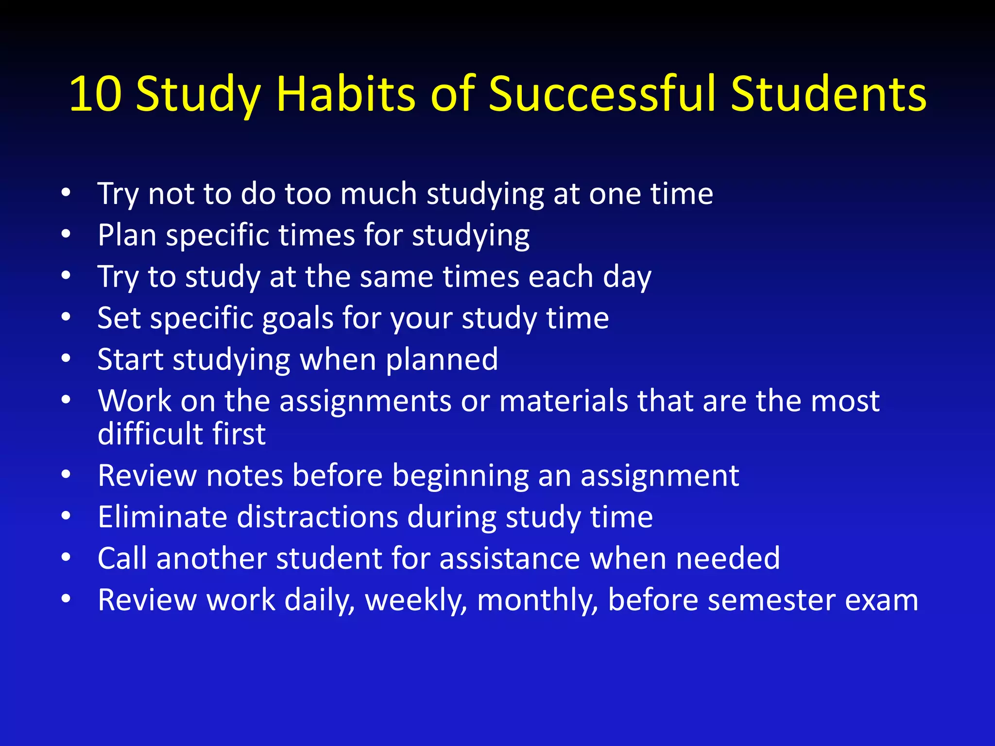 10 Study Habits of Successful Students
• Try not to do too much studying at one time
• Plan specific times for studying
• Try to study at the same times each day
• Set specific goals for your study time
• Start studying when planned
• Work on the assignments or materials that are the most
difficult first
• Review notes before beginning an assignment
• Eliminate distractions during study time
• Call another student for assistance when needed
• Review work daily, weekly, monthly, before semester exam
 