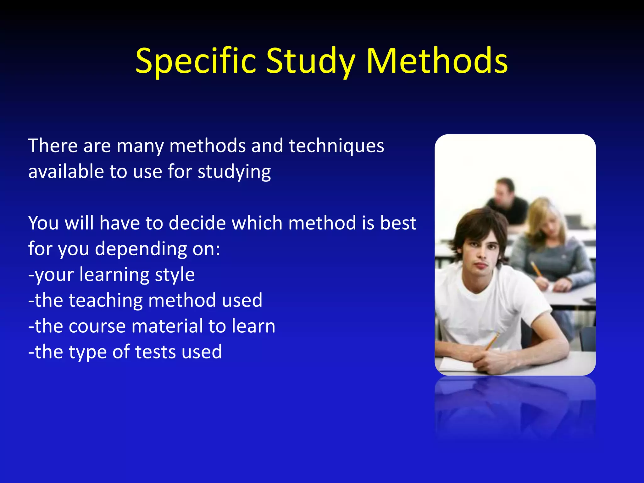 Specific Study Methods
There are many methods and techniques
available to use for studying
You will have to decide which method is best
for you depending on:
-your learning style
-the teaching method used
-the course material to learn
-the type of tests used
 