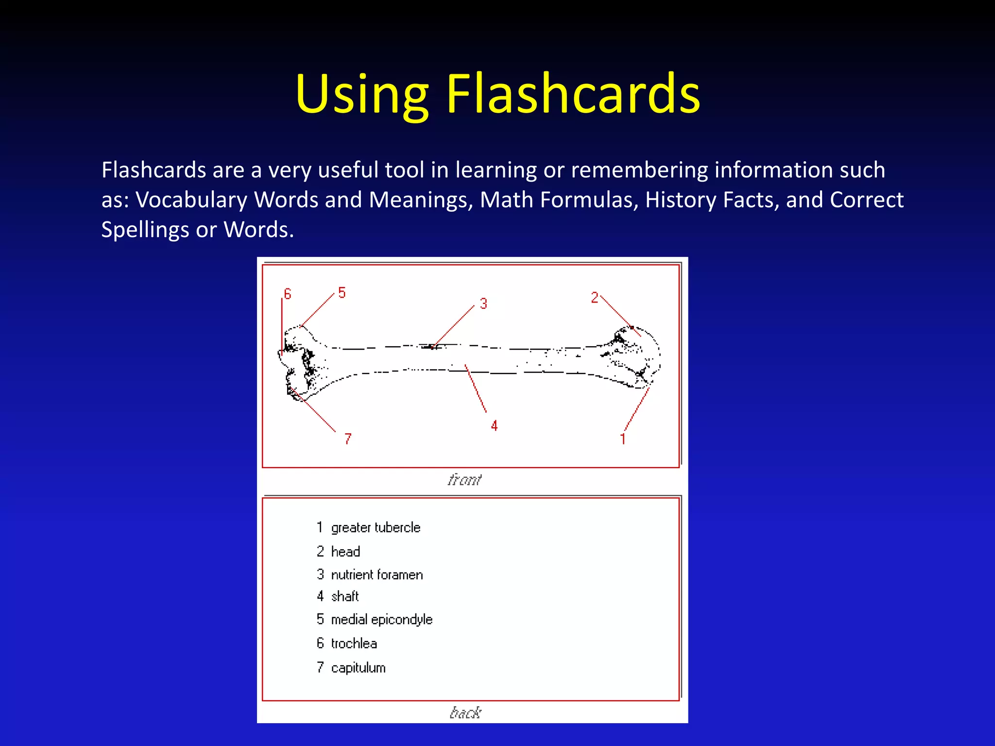Using Flashcards
Flashcards are a very useful tool in learning or remembering information such
as: Vocabulary Words and Meanings, Math Formulas, History Facts, and Correct
Spellings or Words.
 