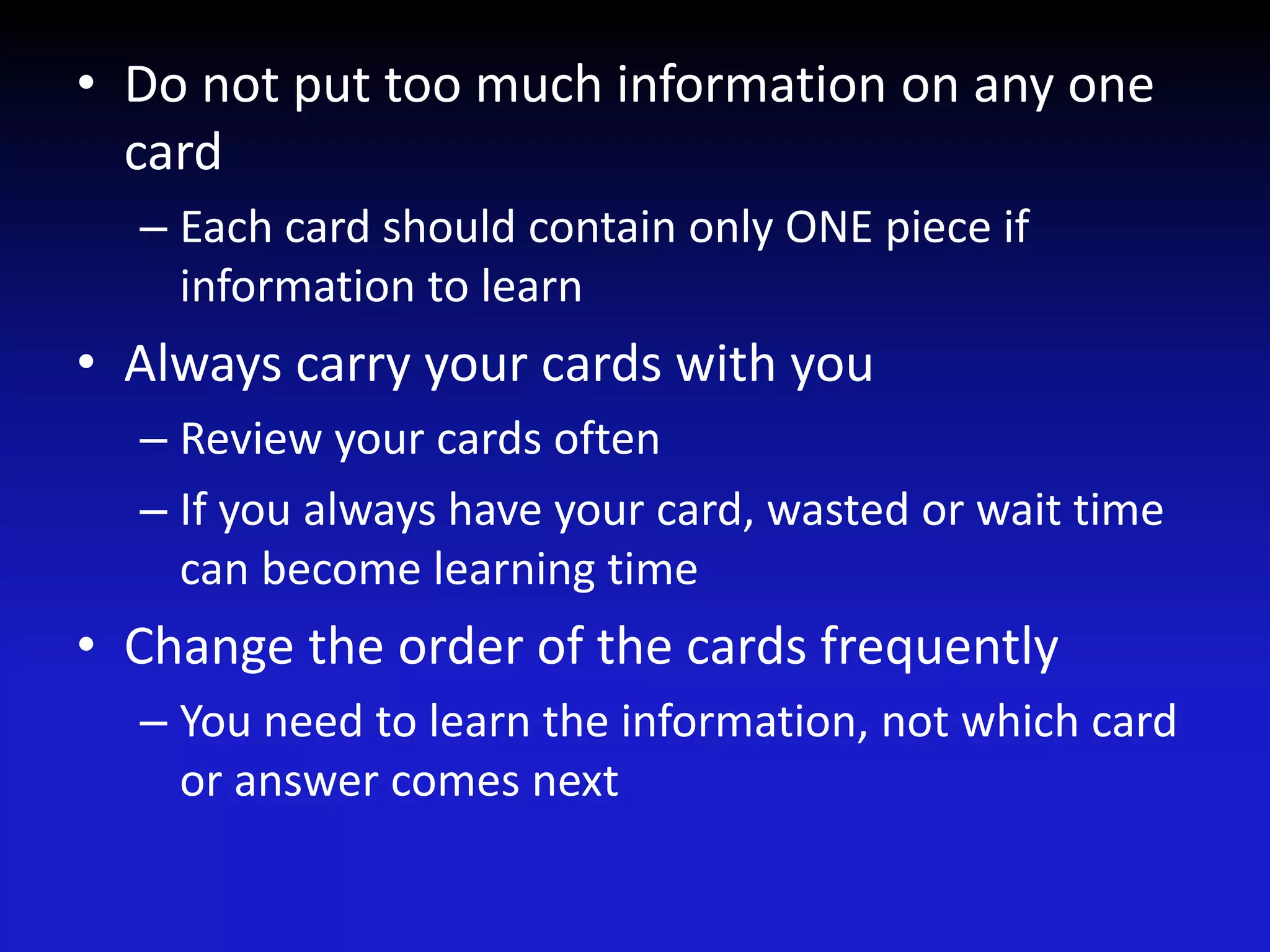 • Do not put too much information on any one
card
– Each card should contain only ONE piece if
information to learn
• Always carry your cards with you
– Review your cards often
– If you always have your card, wasted or wait time
can become learning time
• Change the order of the cards frequently
– You need to learn the information, not which card
or answer comes next
 