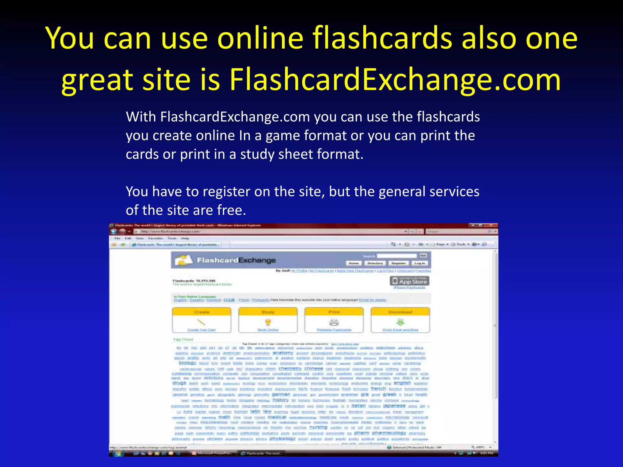 You can use online flashcards also one
great site is FlashcardExchange.com
With FlashcardExchange.com you can use the flashcards
you create online In a game format or you can print the
cards or print in a study sheet format.
You have to register on the site, but the general services
of the site are free.
 