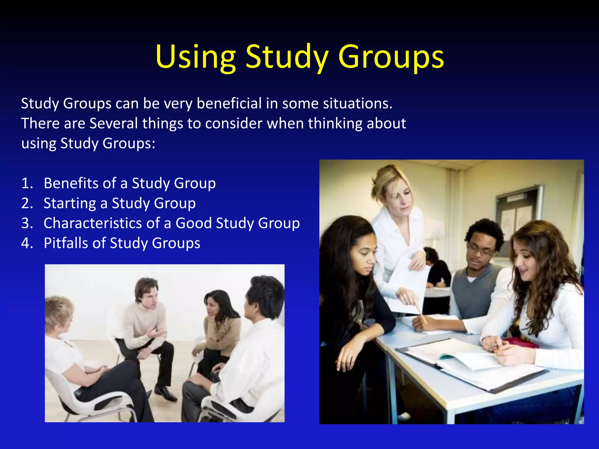 Using Study Groups
Study Groups can be very beneficial in some situations.
There are Several things to consider when thinking about
using Study Groups:
1. Benefits of a Study Group
2. Starting a Study Group
3. Characteristics of a Good Study Group
4. Pitfalls of Study Groups
 