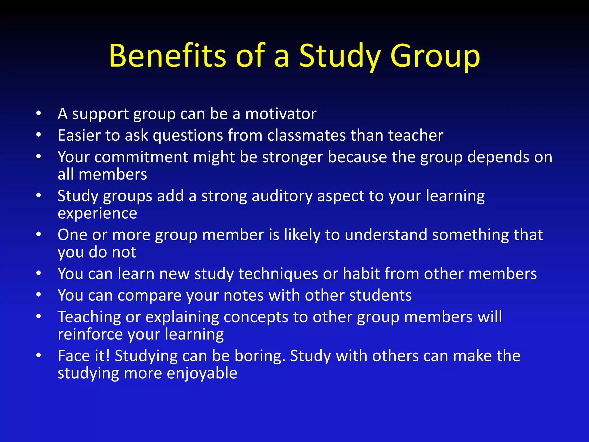Benefits of a Study Group
• A support group can be a motivator
• Easier to ask questions from classmates than teacher
• Your commitment might be stronger because the group depends on
all members
• Study groups add a strong auditory aspect to your learning
experience
• One or more group member is likely to understand something that
you do not
• You can learn new study techniques or habit from other members
• You can compare your notes with other students
• Teaching or explaining concepts to other group members will
reinforce your learning
• Face it! Studying can be boring. Study with others can make the
studying more enjoyable
 