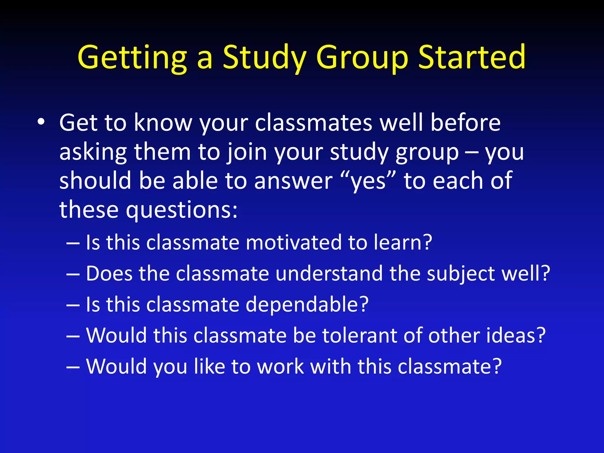 Getting a Study Group Started
• Get to know your classmates well before
asking them to join your study group – you
should be able to answer “yes” to each of
these questions:
– Is this classmate motivated to learn?
– Does the classmate understand the subject well?
– Is this classmate dependable?
– Would this classmate be tolerant of other ideas?
– Would you like to work with this classmate?
 