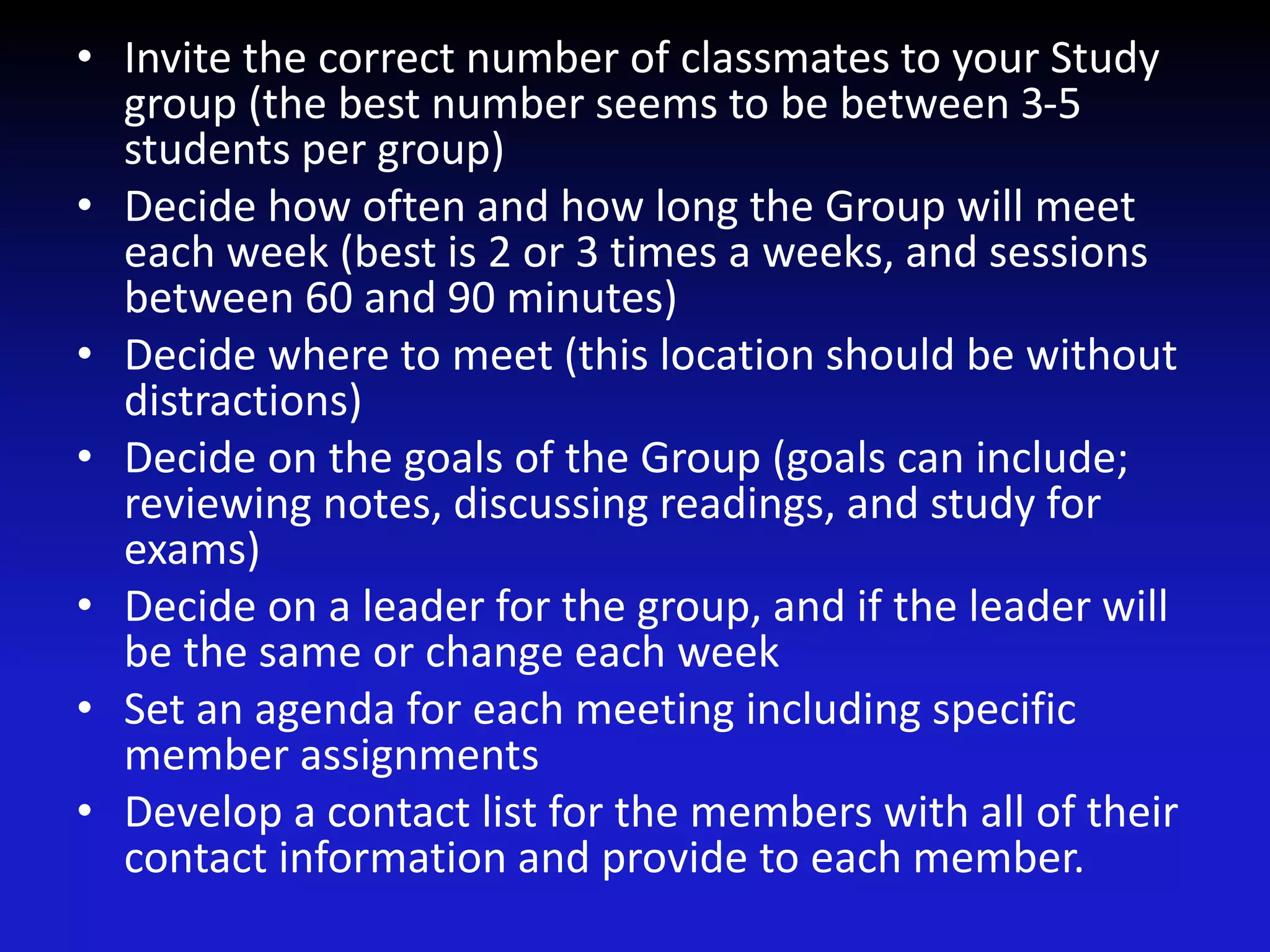• Invite the correct number of classmates to your Study
group (the best number seems to be between 3-5
students per group)
• Decide how often and how long the Group will meet
each week (best is 2 or 3 times a weeks, and sessions
between 60 and 90 minutes)
• Decide where to meet (this location should be without
distractions)
• Decide on the goals of the Group (goals can include;
reviewing notes, discussing readings, and study for
exams)
• Decide on a leader for the group, and if the leader will
be the same or change each week
• Set an agenda for each meeting including specific
member assignments
• Develop a contact list for the members with all of their
contact information and provide to each member.
 