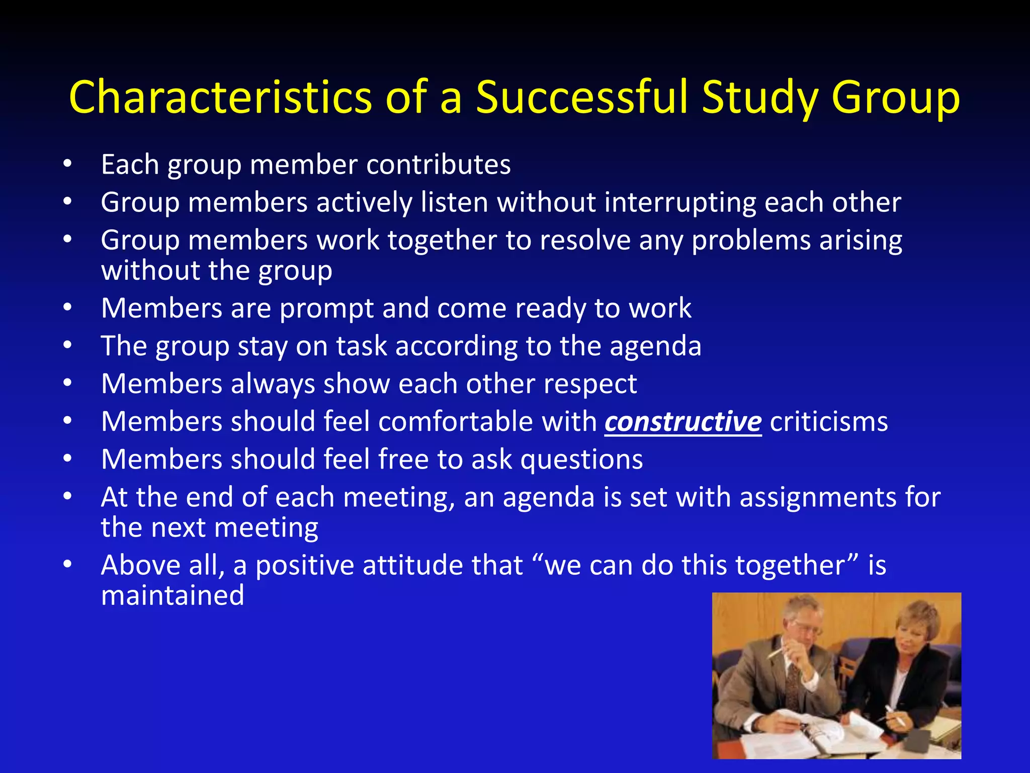 Characteristics of a Successful Study Group
• Each group member contributes
• Group members actively listen without interrupting each other
• Group members work together to resolve any problems arising
without the group
• Members are prompt and come ready to work
• The group stay on task according to the agenda
• Members always show each other respect
• Members should feel comfortable with constructive criticisms
• Members should feel free to ask questions
• At the end of each meeting, an agenda is set with assignments for
the next meeting
• Above all, a positive attitude that “we can do this together” is
maintained
 