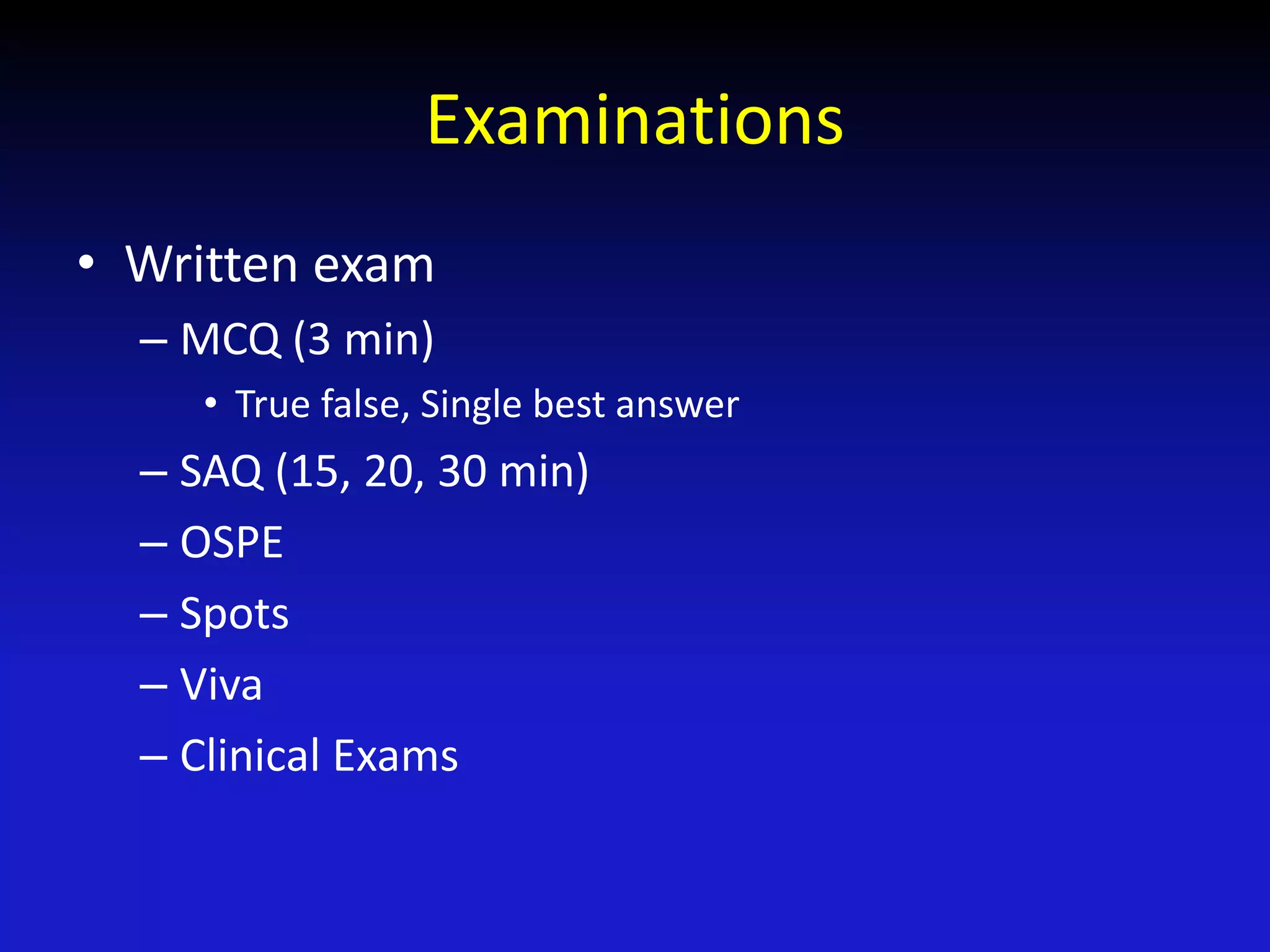 Examinations
• Written exam
– MCQ (3 min)
• True false, Single best answer
– SAQ (15, 20, 30 min)
– OSPE
– Spots
– Viva
– Clinical Exams
 