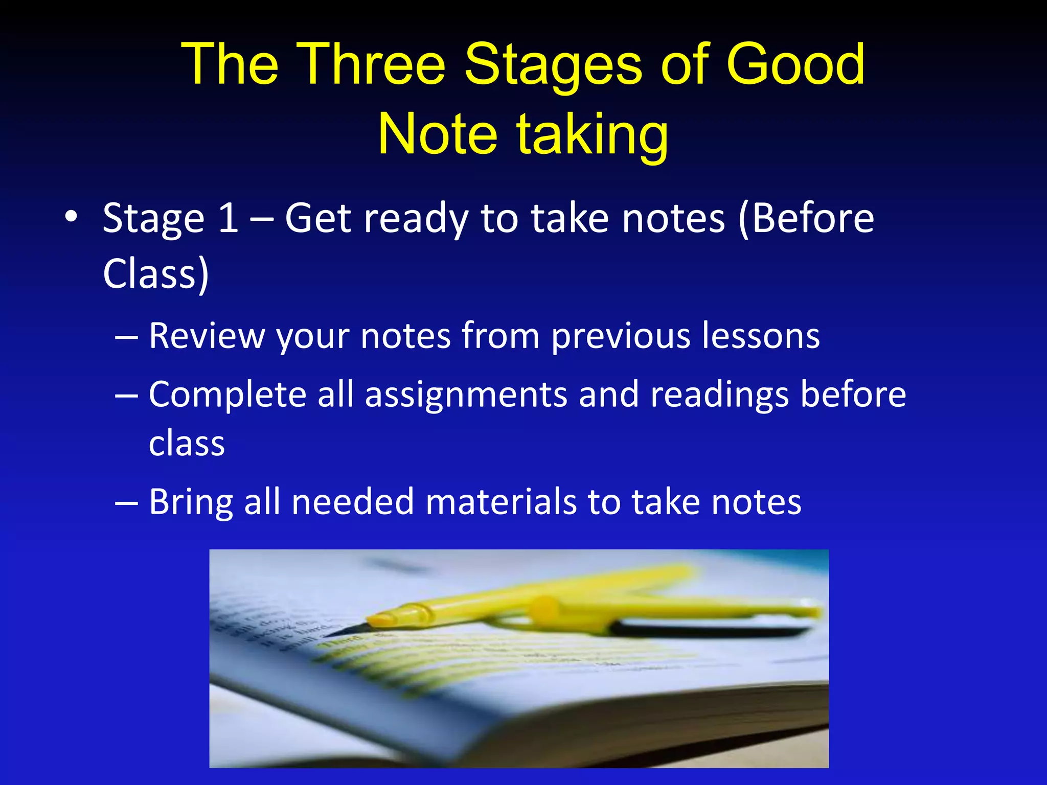 The Three Stages of Good
Note taking
• Stage 1 – Get ready to take notes (Before
Class)
– Review your notes from previous lessons
– Complete all assignments and readings before
class
– Bring all needed materials to take notes
 