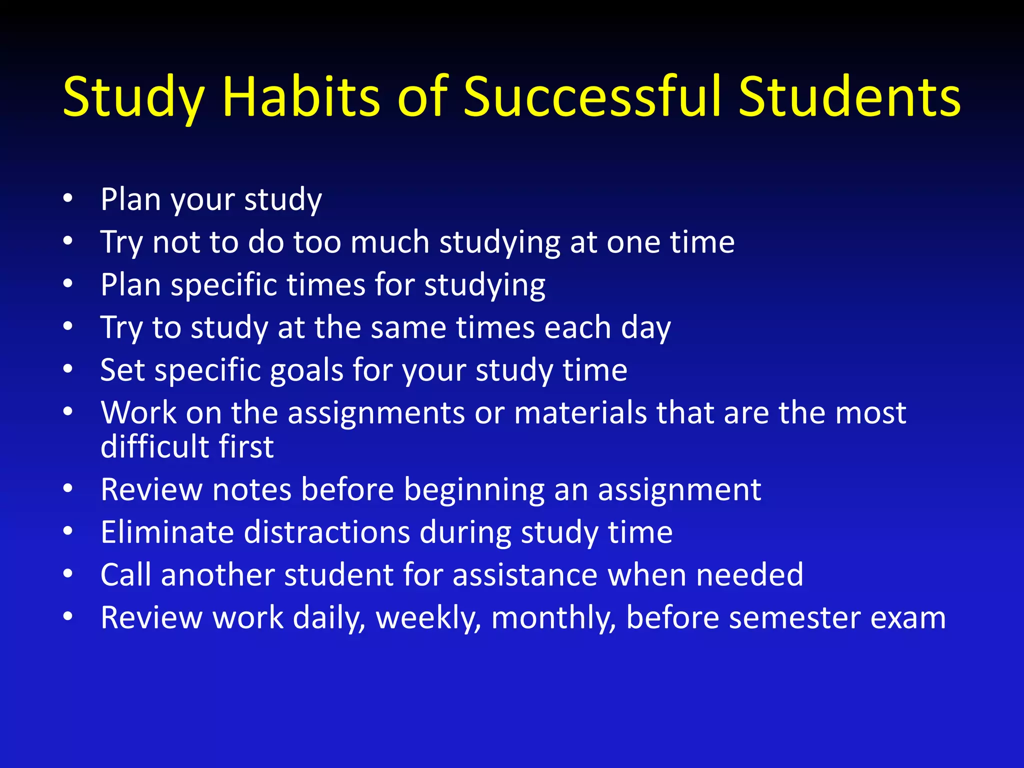 Study Habits of Successful Students
• Plan your study
• Try not to do too much studying at one time
• Plan specific times for studying
• Try to study at the same times each day
• Set specific goals for your study time
• Work on the assignments or materials that are the most
difficult first
• Review notes before beginning an assignment
• Eliminate distractions during study time
• Call another student for assistance when needed
• Review work daily, weekly, monthly, before semester exam
 