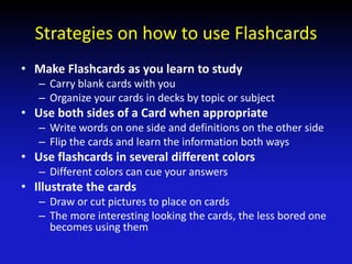 Strategies on how to use Flashcards
• Make Flashcards as you learn to study
– Carry blank cards with you
– Organize your cards in decks by topic or subject
• Use both sides of a Card when appropriate
– Write words on one side and definitions on the other side
– Flip the cards and learn the information both ways
• Use flashcards in several different colors
– Different colors can cue your answers
• Illustrate the cards
– Draw or cut pictures to place on cards
– The more interesting looking the cards, the less bored one
becomes using them
 