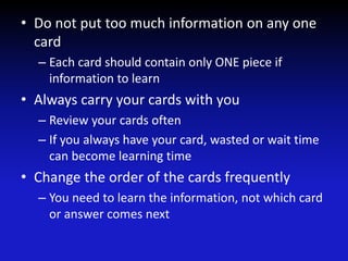 • Do not put too much information on any one
card
– Each card should contain only ONE piece if
information to learn
• Always carry your cards with you
– Review your cards often
– If you always have your card, wasted or wait time
can become learning time
• Change the order of the cards frequently
– You need to learn the information, not which card
or answer comes next
 