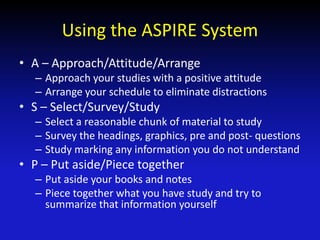 Using the ASPIRE System
• A – Approach/Attitude/Arrange
– Approach your studies with a positive attitude
– Arrange your schedule to eliminate distractions
• S – Select/Survey/Study
– Select a reasonable chunk of material to study
– Survey the headings, graphics, pre and post- questions
– Study marking any information you do not understand
• P – Put aside/Piece together
– Put aside your books and notes
– Piece together what you have study and try to
summarize that information yourself
 