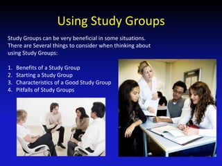 Using Study Groups
Study Groups can be very beneficial in some situations.
There are Several things to consider when thinking about
using Study Groups:
1. Benefits of a Study Group
2. Starting a Study Group
3. Characteristics of a Good Study Group
4. Pitfalls of Study Groups
 