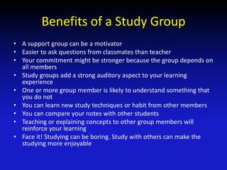 Benefits of a Study Group
• A support group can be a motivator
• Easier to ask questions from classmates than teacher
• Your commitment might be stronger because the group depends on
all members
• Study groups add a strong auditory aspect to your learning
experience
• One or more group member is likely to understand something that
you do not
• You can learn new study techniques or habit from other members
• You can compare your notes with other students
• Teaching or explaining concepts to other group members will
reinforce your learning
• Face it! Studying can be boring. Study with others can make the
studying more enjoyable
 