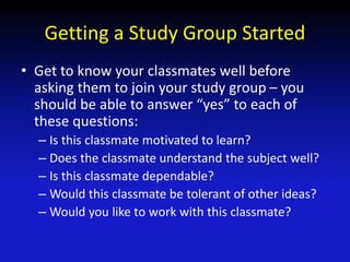 Getting a Study Group Started
• Get to know your classmates well before
asking them to join your study group – you
should be able to answer “yes” to each of
these questions:
– Is this classmate motivated to learn?
– Does the classmate understand the subject well?
– Is this classmate dependable?
– Would this classmate be tolerant of other ideas?
– Would you like to work with this classmate?
 