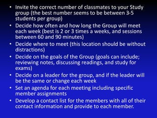 • Invite the correct number of classmates to your Study
group (the best number seems to be between 3-5
students per group)
• Decide how often and how long the Group will meet
each week (best is 2 or 3 times a weeks, and sessions
between 60 and 90 minutes)
• Decide where to meet (this location should be without
distractions)
• Decide on the goals of the Group (goals can include;
reviewing notes, discussing readings, and study for
exams)
• Decide on a leader for the group, and if the leader will
be the same or change each week
• Set an agenda for each meeting including specific
member assignments
• Develop a contact list for the members with all of their
contact information and provide to each member.
 