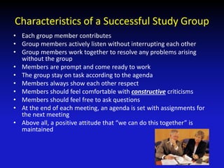 Characteristics of a Successful Study Group
• Each group member contributes
• Group members actively listen without interrupting each other
• Group members work together to resolve any problems arising
without the group
• Members are prompt and come ready to work
• The group stay on task according to the agenda
• Members always show each other respect
• Members should feel comfortable with constructive criticisms
• Members should feel free to ask questions
• At the end of each meeting, an agenda is set with assignments for
the next meeting
• Above all, a positive attitude that “we can do this together” is
maintained
 