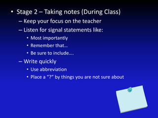 • Stage 2 – Taking notes (During Class)
– Keep your focus on the teacher
– Listen for signal statements like:
• Most importantly
• Remember that…
• Be sure to include….
– Write quickly
• Use abbreviation
• Place a “?” by things you are not sure about
 