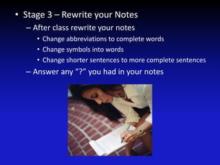 • Stage 3 – Rewrite your Notes
– After class rewrite your notes
• Change abbreviations to complete words
• Change symbols into words
• Change shorter sentences to more complete sentences
– Answer any “?” you had in your notes
 