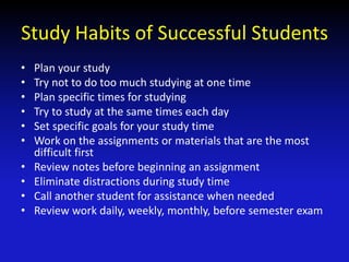 Study Habits of Successful Students
• Plan your study
• Try not to do too much studying at one time
• Plan specific times for studying
• Try to study at the same times each day
• Set specific goals for your study time
• Work on the assignments or materials that are the most
difficult first
• Review notes before beginning an assignment
• Eliminate distractions during study time
• Call another student for assistance when needed
• Review work daily, weekly, monthly, before semester exam
 