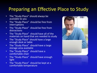 Preparing an Effective Place to Study
• The “Study Place” should always be
available to you
• The “Study Place” should be free from
interruptions
• The “Study Place” should be free from
distractions
• The “Study Place” should have all of the
materials on hand that are needed to study
• The “Study Place” should have a large
enough desk or table
• The “Study Place” should have a large
storage area available
• The “Study Place” should have a
comfortable chair
• The “Study Place” should have enough
light
• The “Study Place” should be kept at a
comfortable temperature
 