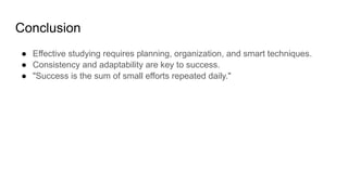 Conclusion
● Effective studying requires planning, organization, and smart techniques.
● Consistency and adaptability are key to success.
● "Success is the sum of small efforts repeated daily."
 