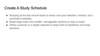 Create A Study Schedule
● Studying at the last minute leads to stress and poor retention. Instead, set a
consistent schedule.
● Break large tasks into smaller, manageable sections to stay on track.
● Utilize a planner or a digital calendar to keep track of deadlines and study
sessions.
 
