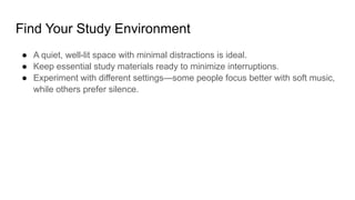 Find Your Study Environment
● A quiet, well-lit space with minimal distractions is ideal.
● Keep essential study materials ready to minimize interruptions.
● Experiment with different settings—some people focus better with soft music,
while others prefer silence.
 