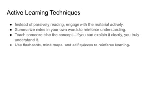 Active Learning Techniques
● Instead of passively reading, engage with the material actively.
● Summarize notes in your own words to reinforce understanding.
● Teach someone else the concept—if you can explain it clearly, you truly
understand it.
● Use flashcards, mind maps, and self-quizzes to reinforce learning.
 