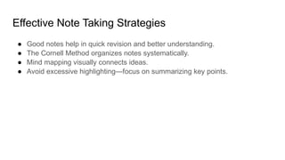 Effective Note Taking Strategies
● Good notes help in quick revision and better understanding.
● The Cornell Method organizes notes systematically.
● Mind mapping visually connects ideas.
● Avoid excessive highlighting—focus on summarizing key points.
 