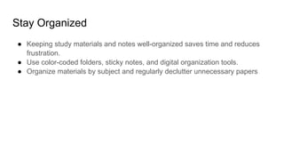 Stay Organized
● Keeping study materials and notes well-organized saves time and reduces
frustration.
● Use color-coded folders, sticky notes, and digital organization tools.
● Organize materials by subject and regularly declutter unnecessary papers
 