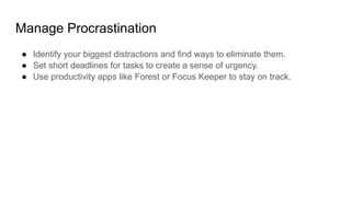 Manage Procrastination
● Identify your biggest distractions and find ways to eliminate them.
● Set short deadlines for tasks to create a sense of urgency.
● Use productivity apps like Forest or Focus Keeper to stay on track.
 